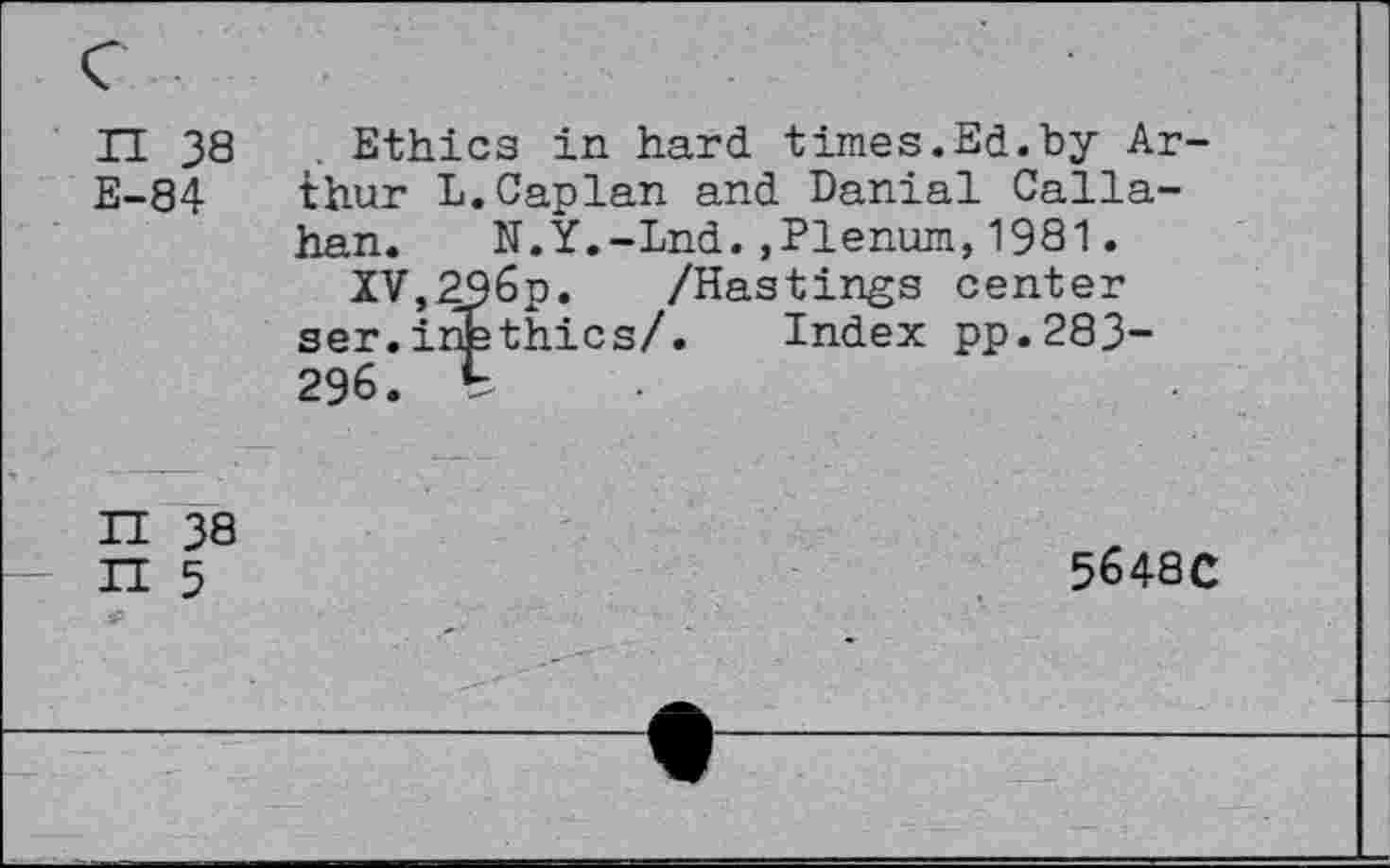 ﻿n 38 E-84
Ethics in hard times.Ed.by Arthur L.Caplan and Danial Callahan. N.Y.-Lnd.,Plenum,1981.
XV,296p. /Hastings center ser.inethics/. Index pp.283-296. b
H 38 n 5
5648C